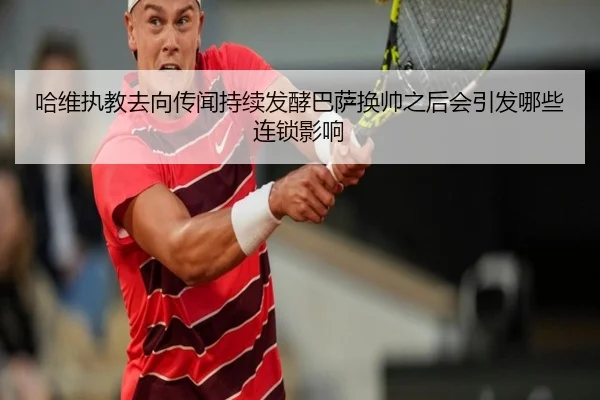 哈维执教去向传闻持续发酵巴萨换帅之后会引发哪些连锁影响