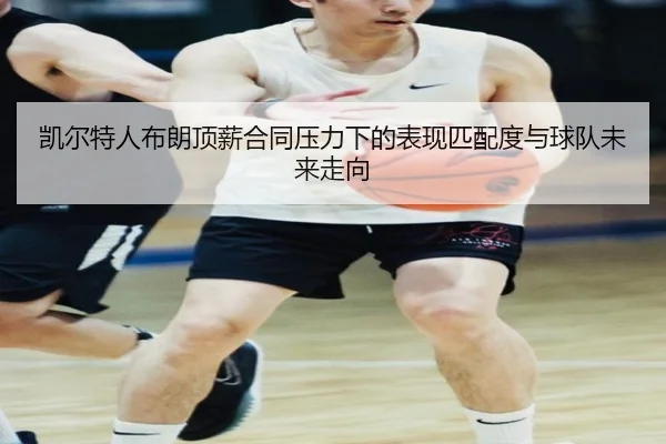 凯尔特人布朗顶薪合同压力下的表现匹配度与球队未来走向