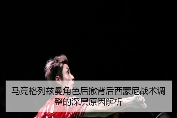 马竞格列兹曼角色后撤背后西蒙尼战术调整的深层原因解析
