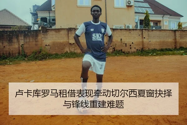 卢卡库罗马租借表现牵动切尔西夏窗抉择与锋线重建难题