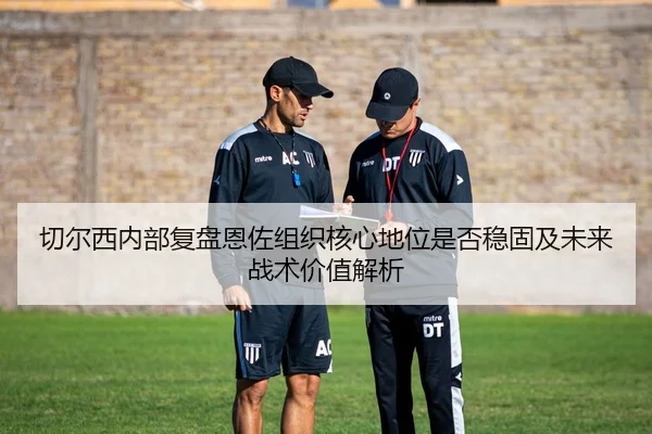 切尔西内部复盘恩佐组织核心地位是否稳固及未来战术价值解析