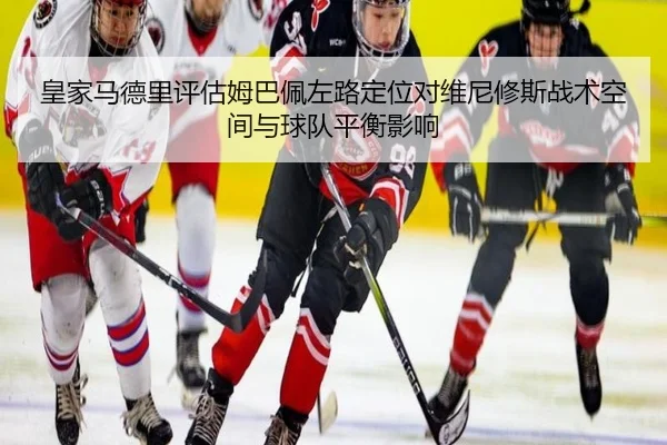 皇家马德里评估姆巴佩左路定位对维尼修斯战术空间与球队平衡影响