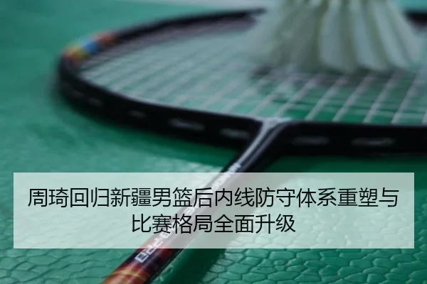 周琦回归新疆男篮后内线防守体系重塑与比赛格局全面升级